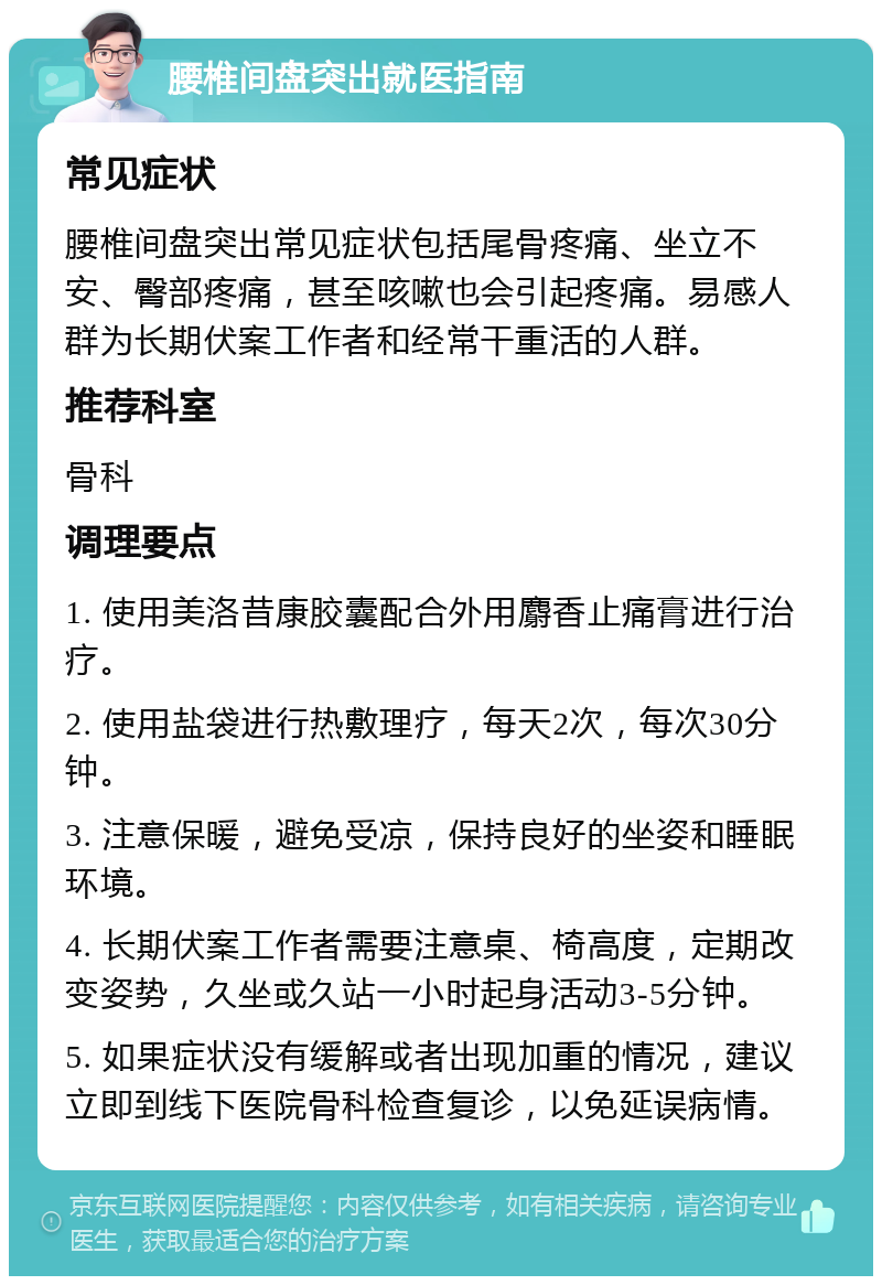 腰椎间盘突出就医指南 常见症状 腰椎间盘突出常见症状包括尾骨疼痛、坐立不安、臀部疼痛，甚至咳嗽也会引起疼痛。易感人群为长期伏案工作者和经常干重活的人群。 推荐科室 骨科 调理要点 1. 使用美洛昔康胶囊配合外用麝香止痛膏进行治疗。 2. 使用盐袋进行热敷理疗，每天2次，每次30分钟。 3. 注意保暖，避免受凉，保持良好的坐姿和睡眠环境。 4. 长期伏案工作者需要注意桌、椅高度，定期改变姿势，久坐或久站一小时起身活动3-5分钟。 5. 如果症状没有缓解或者出现加重的情况，建议立即到线下医院骨科检查复诊，以免延误病情。