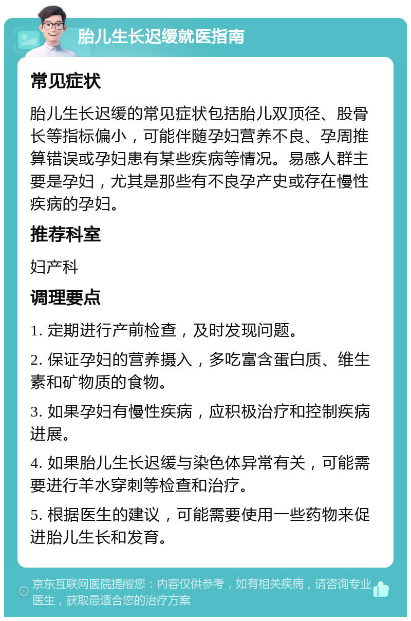 胎儿生长迟缓就医指南 常见症状 胎儿生长迟缓的常见症状包括胎儿双顶径、股骨长等指标偏小，可能伴随孕妇营养不良、孕周推算错误或孕妇患有某些疾病等情况。易感人群主要是孕妇，尤其是那些有不良孕产史或存在慢性疾病的孕妇。 推荐科室 妇产科 调理要点 1. 定期进行产前检查，及时发现问题。 2. 保证孕妇的营养摄入，多吃富含蛋白质、维生素和矿物质的食物。 3. 如果孕妇有慢性疾病，应积极治疗和控制疾病进展。 4. 如果胎儿生长迟缓与染色体异常有关，可能需要进行羊水穿刺等检查和治疗。 5. 根据医生的建议，可能需要使用一些药物来促进胎儿生长和发育。