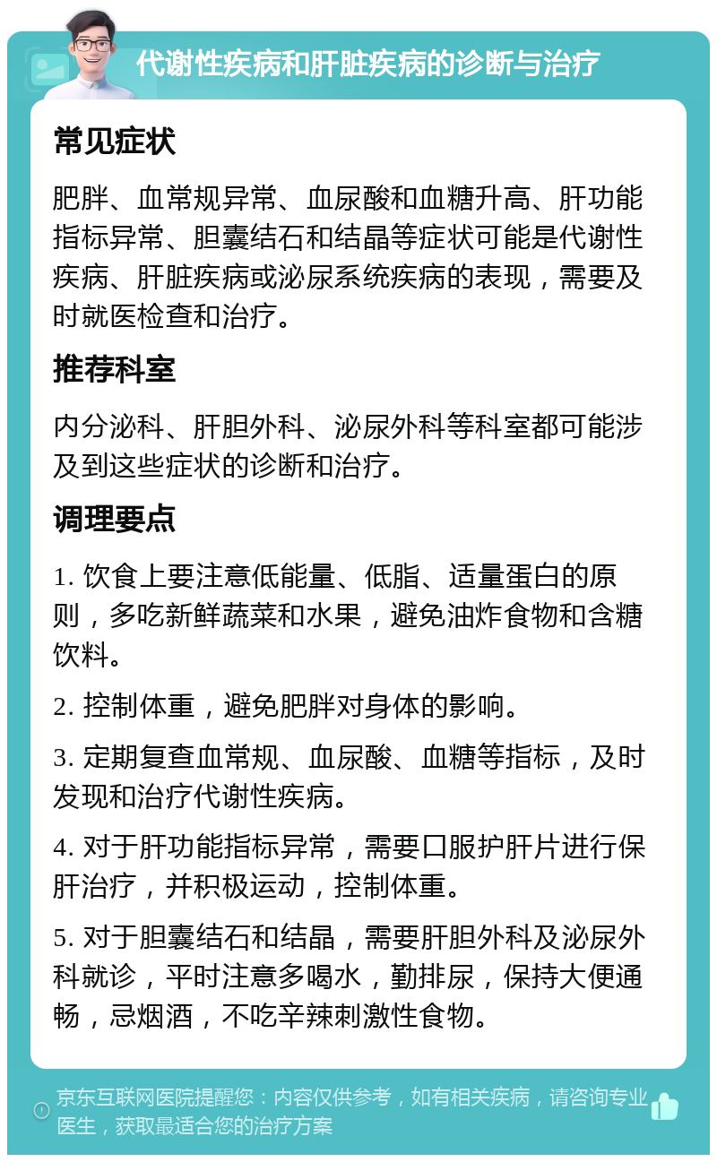 代谢性疾病和肝脏疾病的诊断与治疗 常见症状 肥胖、血常规异常、血尿酸和血糖升高、肝功能指标异常、胆囊结石和结晶等症状可能是代谢性疾病、肝脏疾病或泌尿系统疾病的表现，需要及时就医检查和治疗。 推荐科室 内分泌科、肝胆外科、泌尿外科等科室都可能涉及到这些症状的诊断和治疗。 调理要点 1. 饮食上要注意低能量、低脂、适量蛋白的原则，多吃新鲜蔬菜和水果，避免油炸食物和含糖饮料。 2. 控制体重，避免肥胖对身体的影响。 3. 定期复查血常规、血尿酸、血糖等指标，及时发现和治疗代谢性疾病。 4. 对于肝功能指标异常，需要口服护肝片进行保肝治疗，并积极运动，控制体重。 5. 对于胆囊结石和结晶，需要肝胆外科及泌尿外科就诊，平时注意多喝水，勤排尿，保持大便通畅，忌烟酒，不吃辛辣刺激性食物。