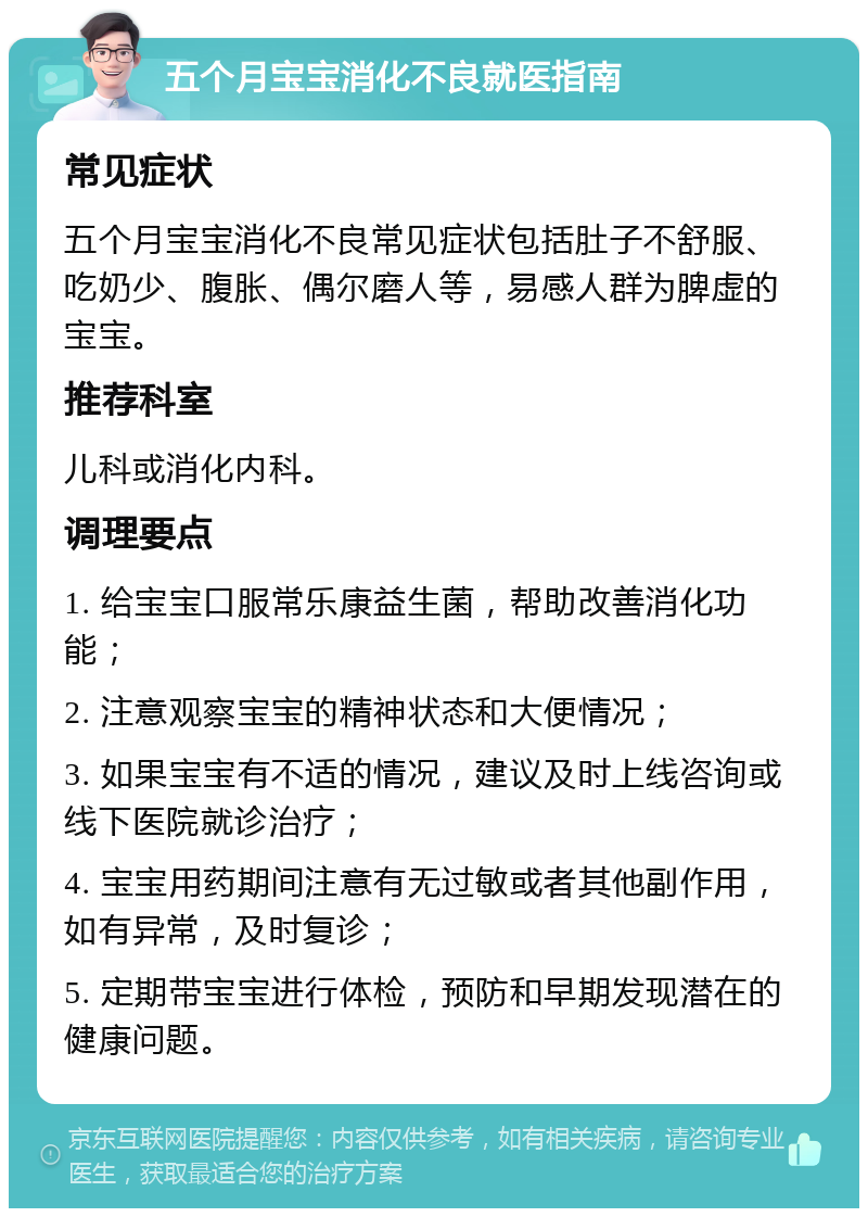 五个月宝宝消化不良就医指南 常见症状 五个月宝宝消化不良常见症状包括肚子不舒服、吃奶少、腹胀、偶尔磨人等，易感人群为脾虚的宝宝。 推荐科室 儿科或消化内科。 调理要点 1. 给宝宝口服常乐康益生菌，帮助改善消化功能； 2. 注意观察宝宝的精神状态和大便情况； 3. 如果宝宝有不适的情况，建议及时上线咨询或线下医院就诊治疗； 4. 宝宝用药期间注意有无过敏或者其他副作用，如有异常，及时复诊； 5. 定期带宝宝进行体检，预防和早期发现潜在的健康问题。