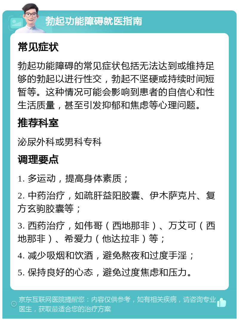 勃起功能障碍就医指南 常见症状 勃起功能障碍的常见症状包括无法达到或维持足够的勃起以进行性交，勃起不坚硬或持续时间短暂等。这种情况可能会影响到患者的自信心和性生活质量，甚至引发抑郁和焦虑等心理问题。 推荐科室 泌尿外科或男科专科 调理要点 1. 多运动，提高身体素质； 2. 中药治疗，如疏肝益阳胶囊、伊木萨克片、复方玄驹胶囊等； 3. 西药治疗，如伟哥（西地那非）、万艾可（西地那非）、希爱力（他达拉非）等； 4. 减少吸烟和饮酒，避免熬夜和过度手淫； 5. 保持良好的心态，避免过度焦虑和压力。