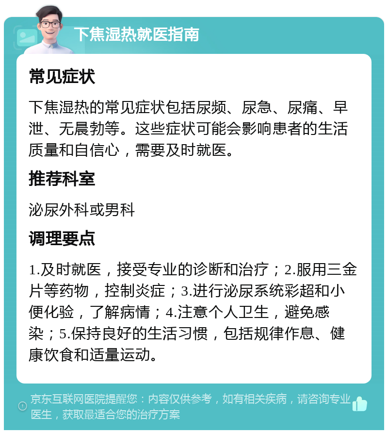 下焦湿热就医指南 常见症状 下焦湿热的常见症状包括尿频、尿急、尿痛、早泄、无晨勃等。这些症状可能会影响患者的生活质量和自信心，需要及时就医。 推荐科室 泌尿外科或男科 调理要点 1.及时就医，接受专业的诊断和治疗；2.服用三金片等药物，控制炎症；3.进行泌尿系统彩超和小便化验，了解病情；4.注意个人卫生，避免感染；5.保持良好的生活习惯，包括规律作息、健康饮食和适量运动。