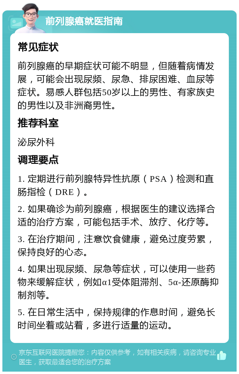 前列腺癌就医指南 常见症状 前列腺癌的早期症状可能不明显，但随着病情发展，可能会出现尿频、尿急、排尿困难、血尿等症状。易感人群包括50岁以上的男性、有家族史的男性以及非洲裔男性。 推荐科室 泌尿外科 调理要点 1. 定期进行前列腺特异性抗原（PSA）检测和直肠指检（DRE）。 2. 如果确诊为前列腺癌，根据医生的建议选择合适的治疗方案，可能包括手术、放疗、化疗等。 3. 在治疗期间，注意饮食健康，避免过度劳累，保持良好的心态。 4. 如果出现尿频、尿急等症状，可以使用一些药物来缓解症状，例如α1受体阻滞剂、5α-还原酶抑制剂等。 5. 在日常生活中，保持规律的作息时间，避免长时间坐着或站着，多进行适量的运动。