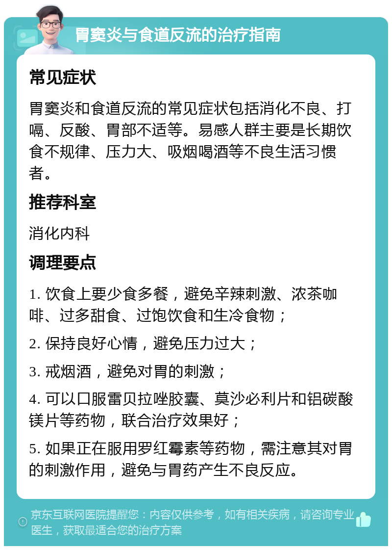 胃窦炎与食道反流的治疗指南 常见症状 胃窦炎和食道反流的常见症状包括消化不良、打嗝、反酸、胃部不适等。易感人群主要是长期饮食不规律、压力大、吸烟喝酒等不良生活习惯者。 推荐科室 消化内科 调理要点 1. 饮食上要少食多餐，避免辛辣刺激、浓茶咖啡、过多甜食、过饱饮食和生冷食物； 2. 保持良好心情，避免压力过大； 3. 戒烟酒，避免对胃的刺激； 4. 可以口服雷贝拉唑胶囊、莫沙必利片和铝碳酸镁片等药物，联合治疗效果好； 5. 如果正在服用罗红霉素等药物，需注意其对胃的刺激作用，避免与胃药产生不良反应。