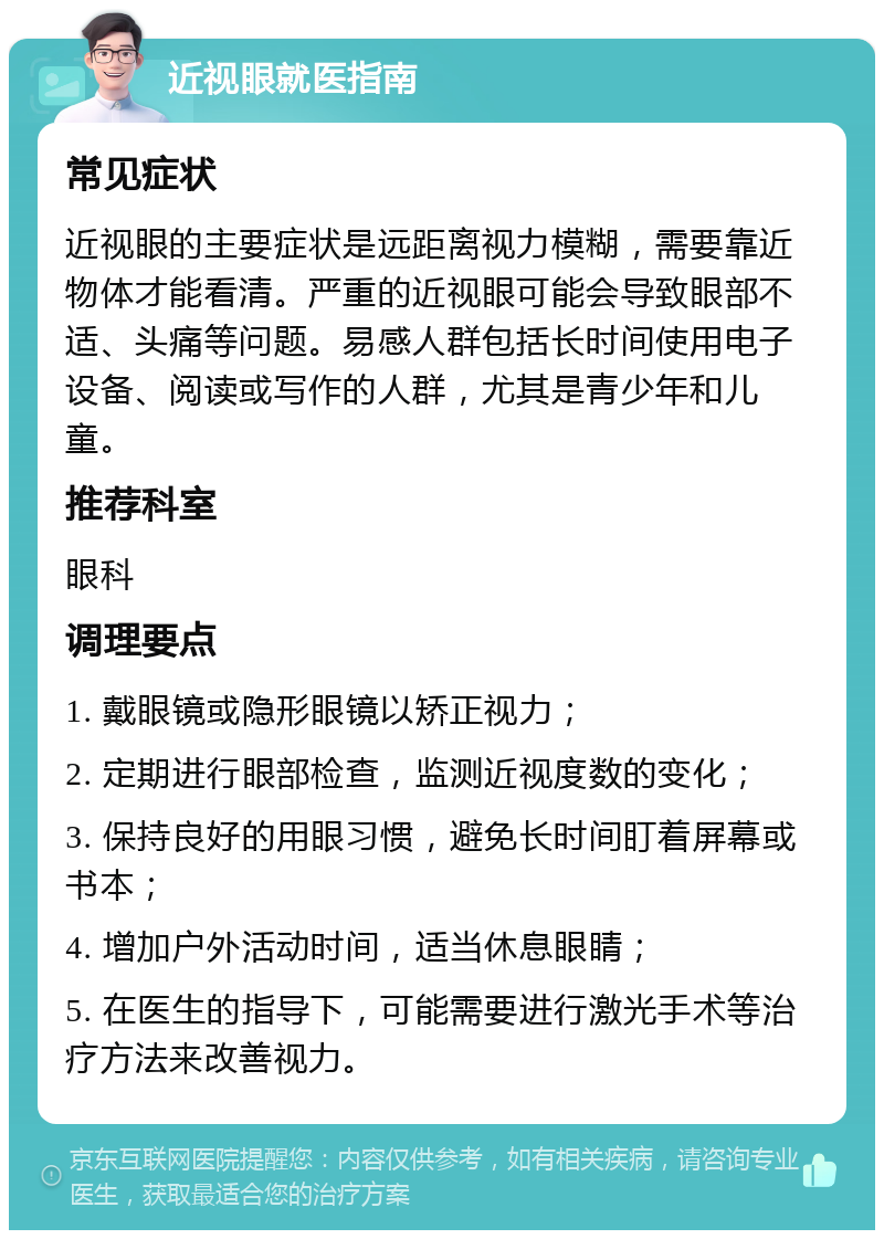 近视眼就医指南 常见症状 近视眼的主要症状是远距离视力模糊，需要靠近物体才能看清。严重的近视眼可能会导致眼部不适、头痛等问题。易感人群包括长时间使用电子设备、阅读或写作的人群，尤其是青少年和儿童。 推荐科室 眼科 调理要点 1. 戴眼镜或隐形眼镜以矫正视力； 2. 定期进行眼部检查，监测近视度数的变化； 3. 保持良好的用眼习惯，避免长时间盯着屏幕或书本； 4. 增加户外活动时间，适当休息眼睛； 5. 在医生的指导下，可能需要进行激光手术等治疗方法来改善视力。