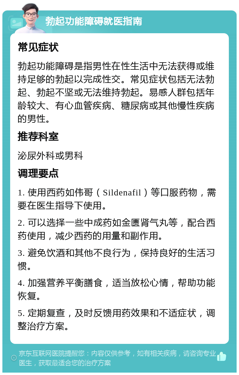 勃起功能障碍就医指南 常见症状 勃起功能障碍是指男性在性生活中无法获得或维持足够的勃起以完成性交。常见症状包括无法勃起、勃起不坚或无法维持勃起。易感人群包括年龄较大、有心血管疾病、糖尿病或其他慢性疾病的男性。 推荐科室 泌尿外科或男科 调理要点 1. 使用西药如伟哥（Sildenafil）等口服药物，需要在医生指导下使用。 2. 可以选择一些中成药如金匮肾气丸等，配合西药使用，减少西药的用量和副作用。 3. 避免饮酒和其他不良行为，保持良好的生活习惯。 4. 加强营养平衡膳食，适当放松心情，帮助功能恢复。 5. 定期复查，及时反馈用药效果和不适症状，调整治疗方案。