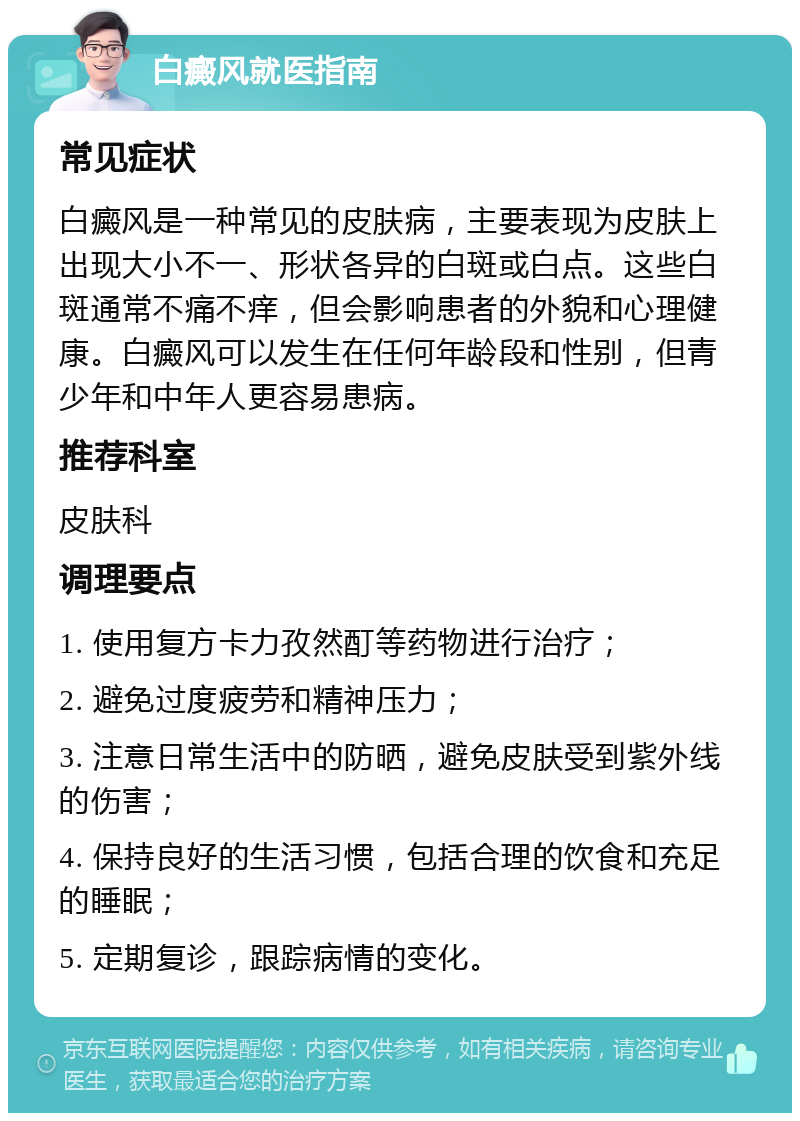 白癜风就医指南 常见症状 白癜风是一种常见的皮肤病，主要表现为皮肤上出现大小不一、形状各异的白斑或白点。这些白斑通常不痛不痒，但会影响患者的外貌和心理健康。白癜风可以发生在任何年龄段和性别，但青少年和中年人更容易患病。 推荐科室 皮肤科 调理要点 1. 使用复方卡力孜然酊等药物进行治疗； 2. 避免过度疲劳和精神压力； 3. 注意日常生活中的防晒，避免皮肤受到紫外线的伤害； 4. 保持良好的生活习惯，包括合理的饮食和充足的睡眠； 5. 定期复诊，跟踪病情的变化。