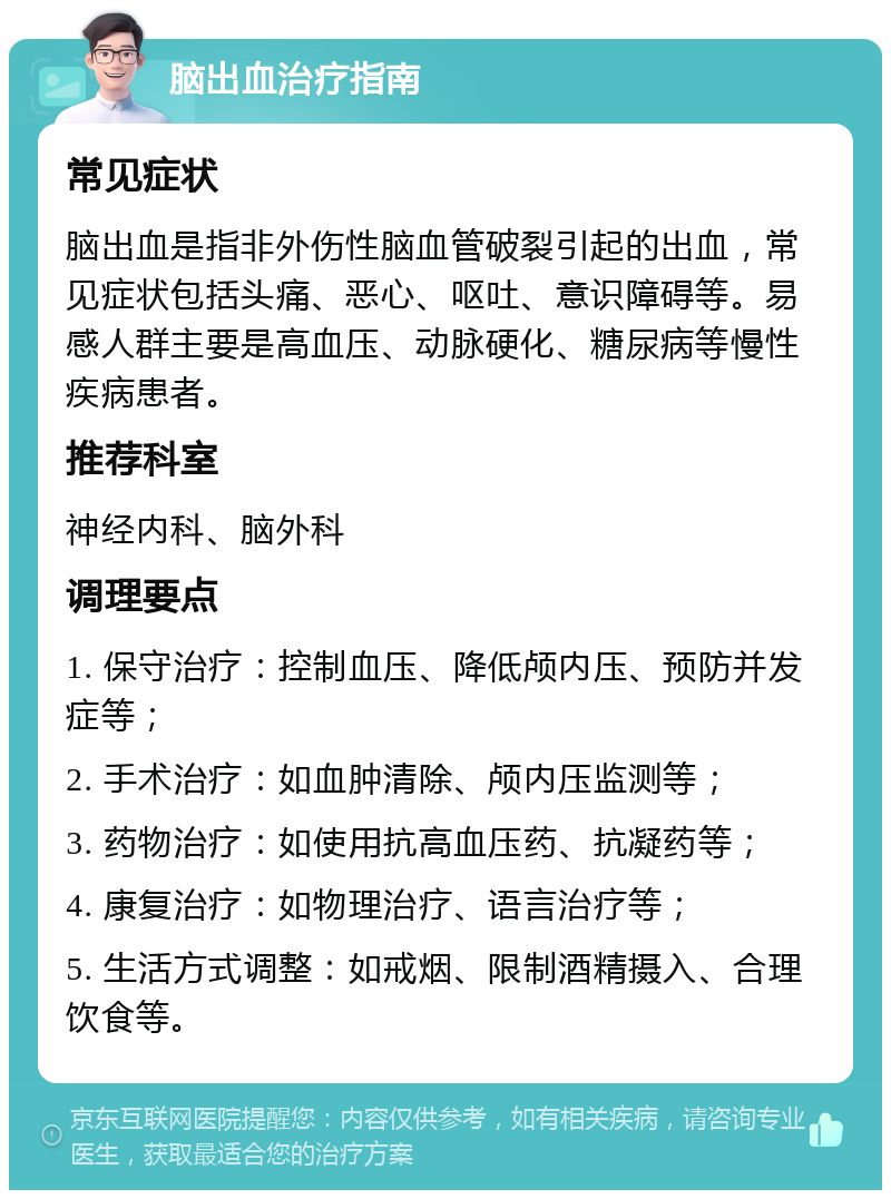 脑出血治疗指南 常见症状 脑出血是指非外伤性脑血管破裂引起的出血，常见症状包括头痛、恶心、呕吐、意识障碍等。易感人群主要是高血压、动脉硬化、糖尿病等慢性疾病患者。 推荐科室 神经内科、脑外科 调理要点 1. 保守治疗：控制血压、降低颅内压、预防并发症等； 2. 手术治疗：如血肿清除、颅内压监测等； 3. 药物治疗：如使用抗高血压药、抗凝药等； 4. 康复治疗：如物理治疗、语言治疗等； 5. 生活方式调整：如戒烟、限制酒精摄入、合理饮食等。