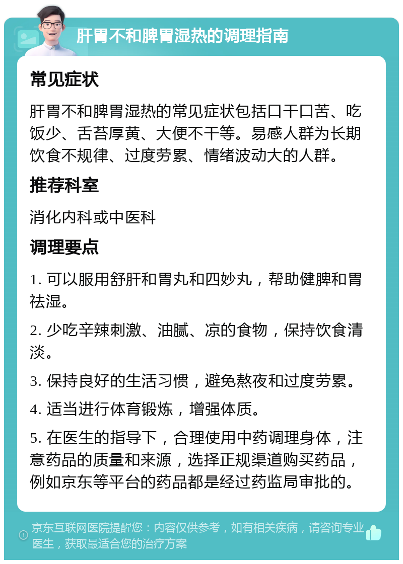 肝胃不和脾胃湿热的调理指南 常见症状 肝胃不和脾胃湿热的常见症状包括口干口苦、吃饭少、舌苔厚黄、大便不干等。易感人群为长期饮食不规律、过度劳累、情绪波动大的人群。 推荐科室 消化内科或中医科 调理要点 1. 可以服用舒肝和胃丸和四妙丸，帮助健脾和胃祛湿。 2. 少吃辛辣刺激、油腻、凉的食物，保持饮食清淡。 3. 保持良好的生活习惯，避免熬夜和过度劳累。 4. 适当进行体育锻炼，增强体质。 5. 在医生的指导下，合理使用中药调理身体，注意药品的质量和来源，选择正规渠道购买药品，例如京东等平台的药品都是经过药监局审批的。