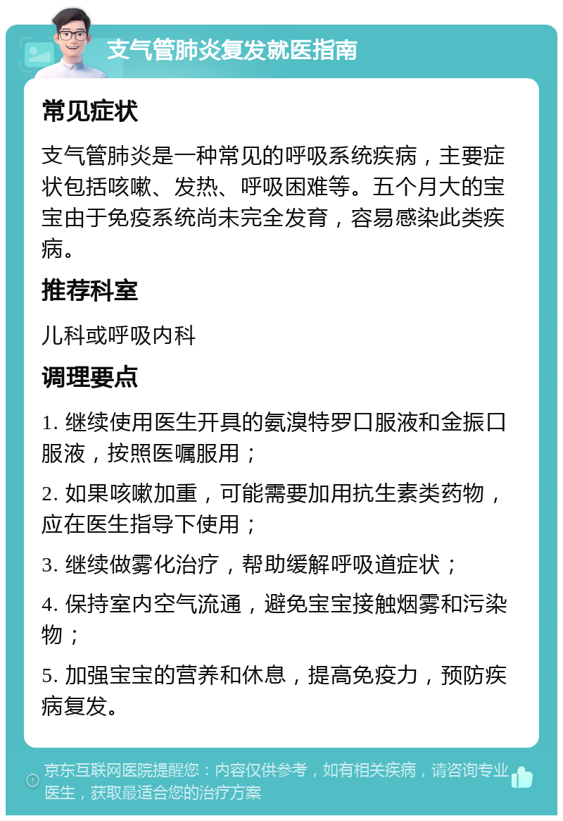 支气管肺炎复发就医指南 常见症状 支气管肺炎是一种常见的呼吸系统疾病，主要症状包括咳嗽、发热、呼吸困难等。五个月大的宝宝由于免疫系统尚未完全发育，容易感染此类疾病。 推荐科室 儿科或呼吸内科 调理要点 1. 继续使用医生开具的氨溴特罗口服液和金振口服液，按照医嘱服用； 2. 如果咳嗽加重，可能需要加用抗生素类药物，应在医生指导下使用； 3. 继续做雾化治疗，帮助缓解呼吸道症状； 4. 保持室内空气流通，避免宝宝接触烟雾和污染物； 5. 加强宝宝的营养和休息，提高免疫力，预防疾病复发。