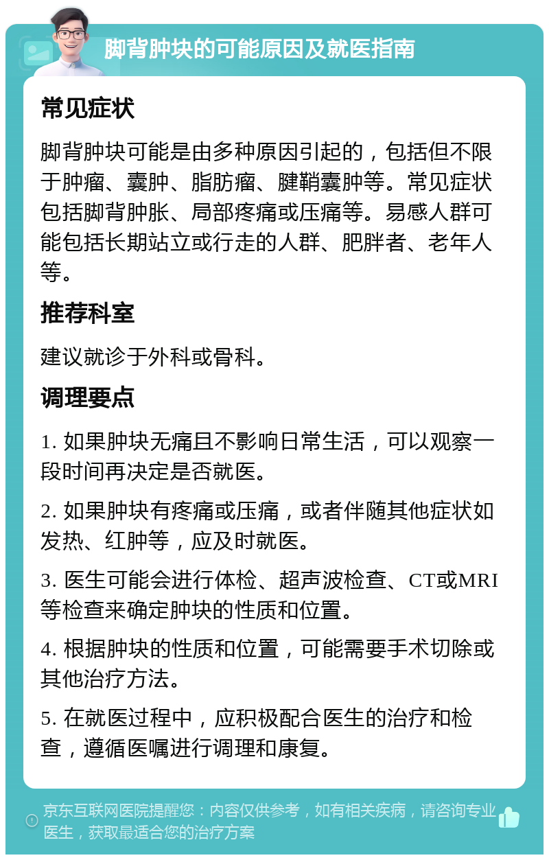 脚背肿块的可能原因及就医指南 常见症状 脚背肿块可能是由多种原因引起的，包括但不限于肿瘤、囊肿、脂肪瘤、腱鞘囊肿等。常见症状包括脚背肿胀、局部疼痛或压痛等。易感人群可能包括长期站立或行走的人群、肥胖者、老年人等。 推荐科室 建议就诊于外科或骨科。 调理要点 1. 如果肿块无痛且不影响日常生活，可以观察一段时间再决定是否就医。 2. 如果肿块有疼痛或压痛，或者伴随其他症状如发热、红肿等，应及时就医。 3. 医生可能会进行体检、超声波检查、CT或MRI等检查来确定肿块的性质和位置。 4. 根据肿块的性质和位置，可能需要手术切除或其他治疗方法。 5. 在就医过程中，应积极配合医生的治疗和检查，遵循医嘱进行调理和康复。