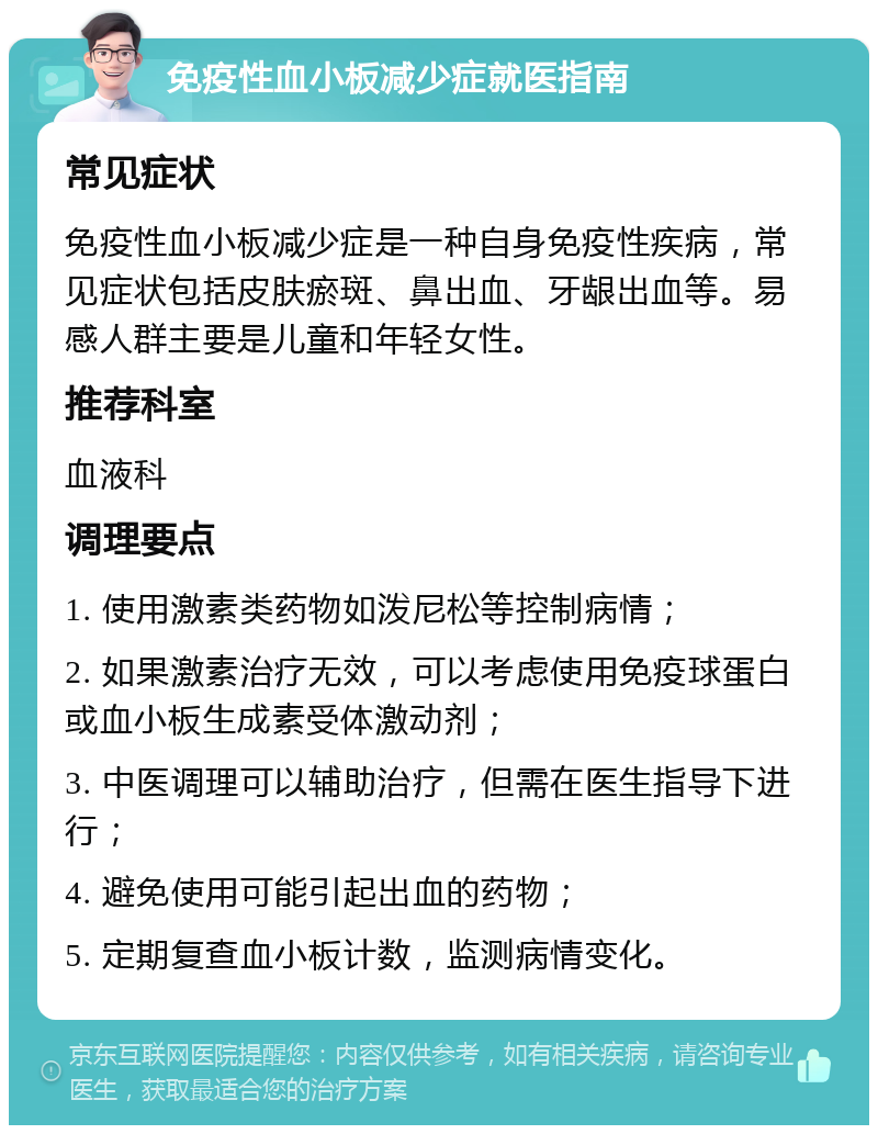 免疫性血小板减少症就医指南 常见症状 免疫性血小板减少症是一种自身免疫性疾病，常见症状包括皮肤瘀斑、鼻出血、牙龈出血等。易感人群主要是儿童和年轻女性。 推荐科室 血液科 调理要点 1. 使用激素类药物如泼尼松等控制病情； 2. 如果激素治疗无效，可以考虑使用免疫球蛋白或血小板生成素受体激动剂； 3. 中医调理可以辅助治疗，但需在医生指导下进行； 4. 避免使用可能引起出血的药物； 5. 定期复查血小板计数，监测病情变化。