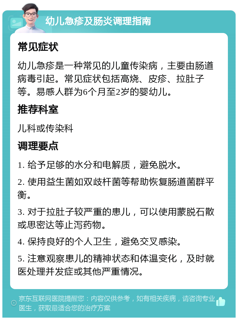 幼儿急疹及肠炎调理指南 常见症状 幼儿急疹是一种常见的儿童传染病，主要由肠道病毒引起。常见症状包括高烧、皮疹、拉肚子等。易感人群为6个月至2岁的婴幼儿。 推荐科室 儿科或传染科 调理要点 1. 给予足够的水分和电解质，避免脱水。 2. 使用益生菌如双歧杆菌等帮助恢复肠道菌群平衡。 3. 对于拉肚子较严重的患儿，可以使用蒙脱石散或思密达等止泻药物。 4. 保持良好的个人卫生，避免交叉感染。 5. 注意观察患儿的精神状态和体温变化，及时就医处理并发症或其他严重情况。