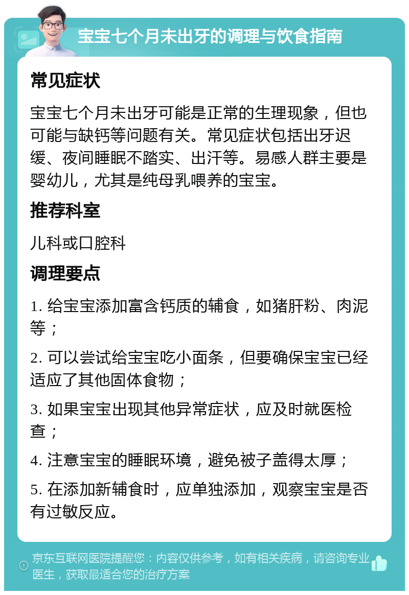 宝宝七个月未出牙的调理与饮食指南 常见症状 宝宝七个月未出牙可能是正常的生理现象，但也可能与缺钙等问题有关。常见症状包括出牙迟缓、夜间睡眠不踏实、出汗等。易感人群主要是婴幼儿，尤其是纯母乳喂养的宝宝。 推荐科室 儿科或口腔科 调理要点 1. 给宝宝添加富含钙质的辅食，如猪肝粉、肉泥等； 2. 可以尝试给宝宝吃小面条，但要确保宝宝已经适应了其他固体食物； 3. 如果宝宝出现其他异常症状，应及时就医检查； 4. 注意宝宝的睡眠环境，避免被子盖得太厚； 5. 在添加新辅食时，应单独添加，观察宝宝是否有过敏反应。