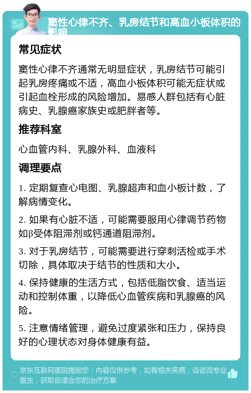 窦性心律不齐、乳房结节和高血小板体积的影响 常见症状 窦性心律不齐通常无明显症状，乳房结节可能引起乳房疼痛或不适，高血小板体积可能无症状或引起血栓形成的风险增加。易感人群包括有心脏病史、乳腺癌家族史或肥胖者等。 推荐科室 心血管内科、乳腺外科、血液科 调理要点 1. 定期复查心电图、乳腺超声和血小板计数，了解病情变化。 2. 如果有心脏不适，可能需要服用心律调节药物如β受体阻滞剂或钙通道阻滞剂。 3. 对于乳房结节，可能需要进行穿刺活检或手术切除，具体取决于结节的性质和大小。 4. 保持健康的生活方式，包括低脂饮食、适当运动和控制体重，以降低心血管疾病和乳腺癌的风险。 5. 注意情绪管理，避免过度紧张和压力，保持良好的心理状态对身体健康有益。