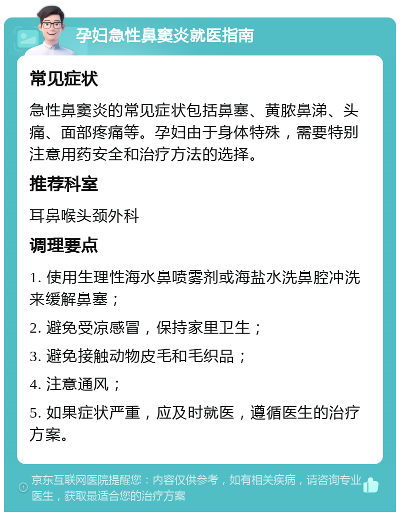 孕妇急性鼻窦炎就医指南 常见症状 急性鼻窦炎的常见症状包括鼻塞、黄脓鼻涕、头痛、面部疼痛等。孕妇由于身体特殊，需要特别注意用药安全和治疗方法的选择。 推荐科室 耳鼻喉头颈外科 调理要点 1. 使用生理性海水鼻喷雾剂或海盐水洗鼻腔冲洗来缓解鼻塞； 2. 避免受凉感冒，保持家里卫生； 3. 避免接触动物皮毛和毛织品； 4. 注意通风； 5. 如果症状严重，应及时就医，遵循医生的治疗方案。