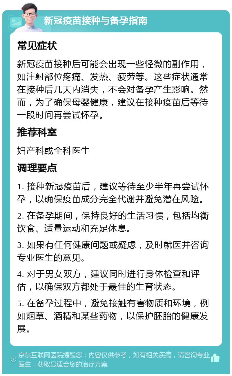 新冠疫苗接种与备孕指南 常见症状 新冠疫苗接种后可能会出现一些轻微的副作用，如注射部位疼痛、发热、疲劳等。这些症状通常在接种后几天内消失，不会对备孕产生影响。然而，为了确保母婴健康，建议在接种疫苗后等待一段时间再尝试怀孕。 推荐科室 妇产科或全科医生 调理要点 1. 接种新冠疫苗后，建议等待至少半年再尝试怀孕，以确保疫苗成分完全代谢并避免潜在风险。 2. 在备孕期间，保持良好的生活习惯，包括均衡饮食、适量运动和充足休息。 3. 如果有任何健康问题或疑虑，及时就医并咨询专业医生的意见。 4. 对于男女双方，建议同时进行身体检查和评估，以确保双方都处于最佳的生育状态。 5. 在备孕过程中，避免接触有害物质和环境，例如烟草、酒精和某些药物，以保护胚胎的健康发展。