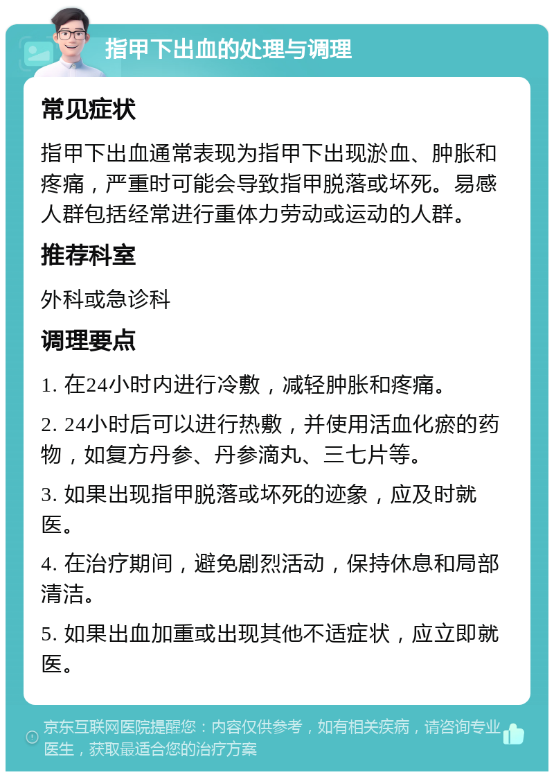 指甲下出血的处理与调理 常见症状 指甲下出血通常表现为指甲下出现淤血、肿胀和疼痛，严重时可能会导致指甲脱落或坏死。易感人群包括经常进行重体力劳动或运动的人群。 推荐科室 外科或急诊科 调理要点 1. 在24小时内进行冷敷，减轻肿胀和疼痛。 2. 24小时后可以进行热敷，并使用活血化瘀的药物，如复方丹参、丹参滴丸、三七片等。 3. 如果出现指甲脱落或坏死的迹象，应及时就医。 4. 在治疗期间，避免剧烈活动，保持休息和局部清洁。 5. 如果出血加重或出现其他不适症状，应立即就医。