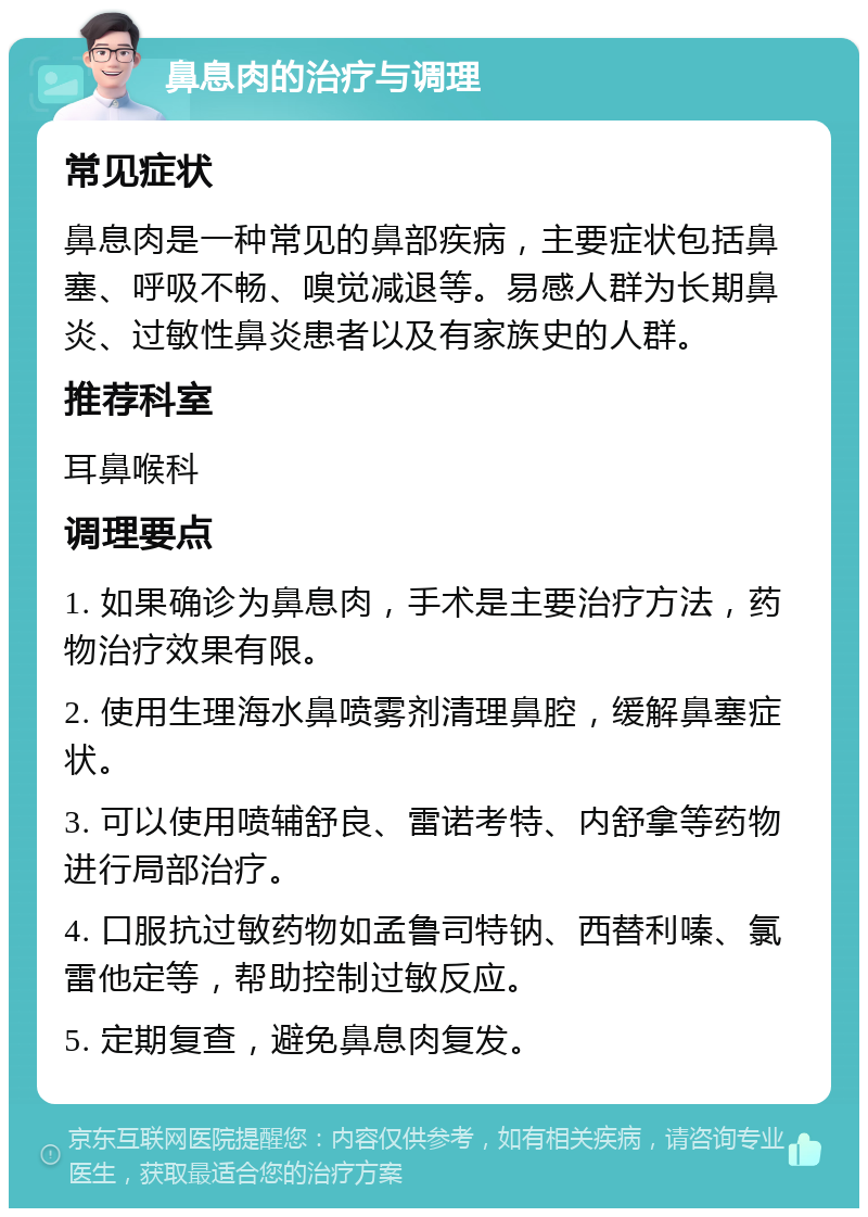 鼻息肉的治疗与调理 常见症状 鼻息肉是一种常见的鼻部疾病，主要症状包括鼻塞、呼吸不畅、嗅觉减退等。易感人群为长期鼻炎、过敏性鼻炎患者以及有家族史的人群。 推荐科室 耳鼻喉科 调理要点 1. 如果确诊为鼻息肉，手术是主要治疗方法，药物治疗效果有限。 2. 使用生理海水鼻喷雾剂清理鼻腔，缓解鼻塞症状。 3. 可以使用喷辅舒良、雷诺考特、内舒拿等药物进行局部治疗。 4. 口服抗过敏药物如孟鲁司特钠、西替利嗪、氯雷他定等，帮助控制过敏反应。 5. 定期复查，避免鼻息肉复发。