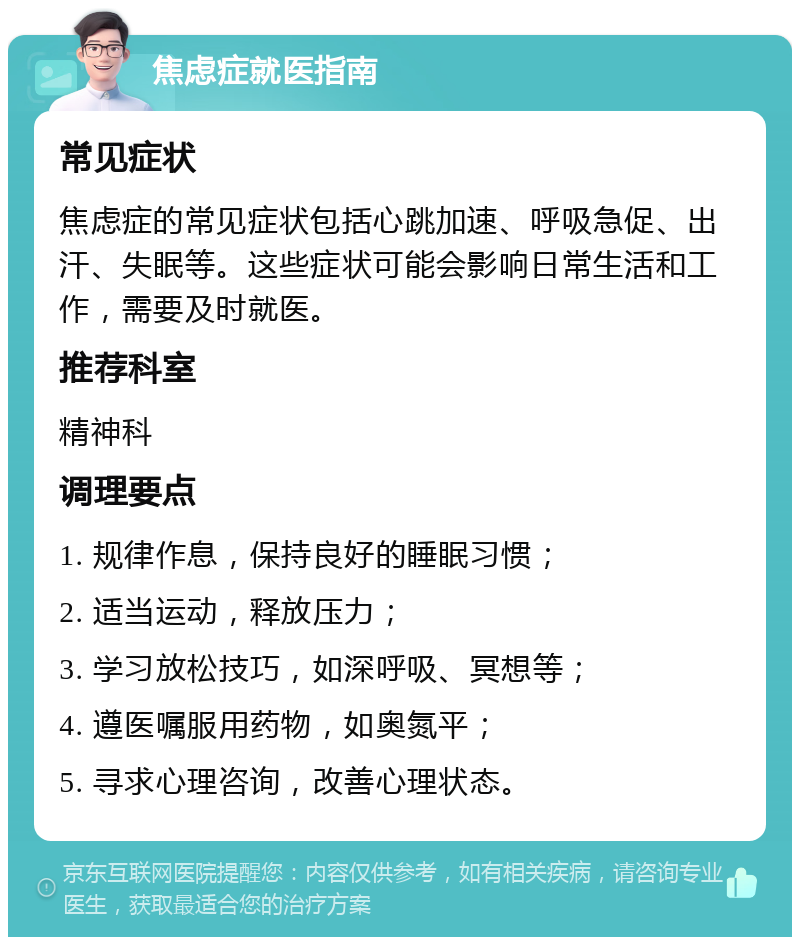 焦虑症就医指南 常见症状 焦虑症的常见症状包括心跳加速、呼吸急促、出汗、失眠等。这些症状可能会影响日常生活和工作，需要及时就医。 推荐科室 精神科 调理要点 1. 规律作息，保持良好的睡眠习惯； 2. 适当运动，释放压力； 3. 学习放松技巧，如深呼吸、冥想等； 4. 遵医嘱服用药物，如奥氮平； 5. 寻求心理咨询，改善心理状态。