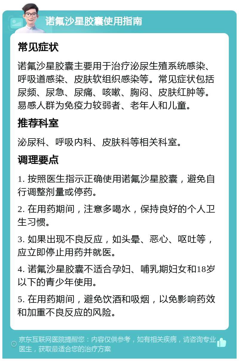 诺氟沙星胶囊使用指南 常见症状 诺氟沙星胶囊主要用于治疗泌尿生殖系统感染、呼吸道感染、皮肤软组织感染等。常见症状包括尿频、尿急、尿痛、咳嗽、胸闷、皮肤红肿等。易感人群为免疫力较弱者、老年人和儿童。 推荐科室 泌尿科、呼吸内科、皮肤科等相关科室。 调理要点 1. 按照医生指示正确使用诺氟沙星胶囊，避免自行调整剂量或停药。 2. 在用药期间，注意多喝水，保持良好的个人卫生习惯。 3. 如果出现不良反应，如头晕、恶心、呕吐等，应立即停止用药并就医。 4. 诺氟沙星胶囊不适合孕妇、哺乳期妇女和18岁以下的青少年使用。 5. 在用药期间，避免饮酒和吸烟，以免影响药效和加重不良反应的风险。