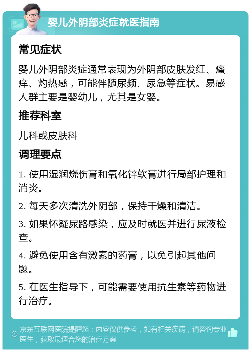 婴儿外阴部炎症就医指南 常见症状 婴儿外阴部炎症通常表现为外阴部皮肤发红、瘙痒、灼热感，可能伴随尿频、尿急等症状。易感人群主要是婴幼儿，尤其是女婴。 推荐科室 儿科或皮肤科 调理要点 1. 使用湿润烧伤膏和氧化锌软膏进行局部护理和消炎。 2. 每天多次清洗外阴部，保持干燥和清洁。 3. 如果怀疑尿路感染，应及时就医并进行尿液检查。 4. 避免使用含有激素的药膏，以免引起其他问题。 5. 在医生指导下，可能需要使用抗生素等药物进行治疗。