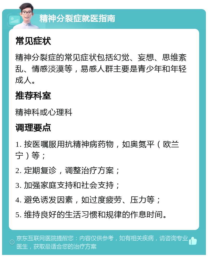 精神分裂症就医指南 常见症状 精神分裂症的常见症状包括幻觉、妄想、思维紊乱、情感淡漠等，易感人群主要是青少年和年轻成人。 推荐科室 精神科或心理科 调理要点 1. 按医嘱服用抗精神病药物，如奥氮平（欧兰宁）等； 2. 定期复诊，调整治疗方案； 3. 加强家庭支持和社会支持； 4. 避免诱发因素，如过度疲劳、压力等； 5. 维持良好的生活习惯和规律的作息时间。