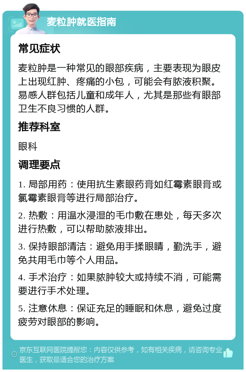 麦粒肿就医指南 常见症状 麦粒肿是一种常见的眼部疾病，主要表现为眼皮上出现红肿、疼痛的小包，可能会有脓液积聚。易感人群包括儿童和成年人，尤其是那些有眼部卫生不良习惯的人群。 推荐科室 眼科 调理要点 1. 局部用药：使用抗生素眼药膏如红霉素眼膏或氯霉素眼膏等进行局部治疗。 2. 热敷：用温水浸湿的毛巾敷在患处，每天多次进行热敷，可以帮助脓液排出。 3. 保持眼部清洁：避免用手揉眼睛，勤洗手，避免共用毛巾等个人用品。 4. 手术治疗：如果脓肿较大或持续不消，可能需要进行手术处理。 5. 注意休息：保证充足的睡眠和休息，避免过度疲劳对眼部的影响。