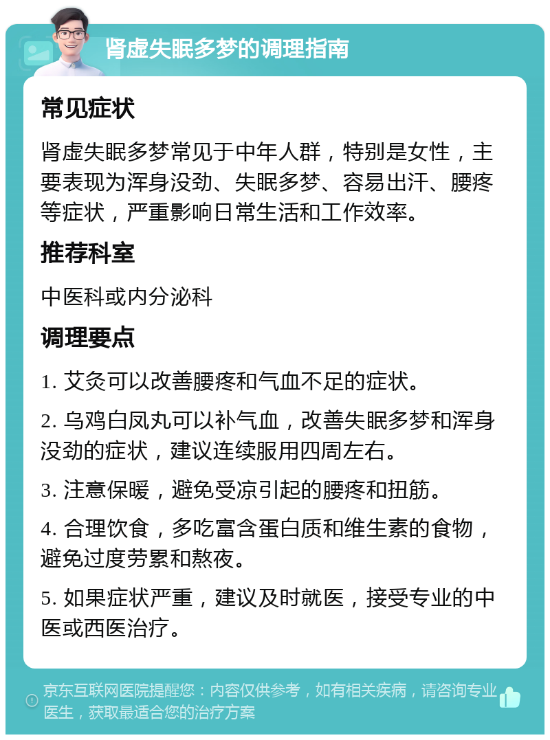 肾虚失眠多梦的调理指南 常见症状 肾虚失眠多梦常见于中年人群，特别是女性，主要表现为浑身没劲、失眠多梦、容易出汗、腰疼等症状，严重影响日常生活和工作效率。 推荐科室 中医科或内分泌科 调理要点 1. 艾灸可以改善腰疼和气血不足的症状。 2. 乌鸡白凤丸可以补气血，改善失眠多梦和浑身没劲的症状，建议连续服用四周左右。 3. 注意保暖，避免受凉引起的腰疼和扭筋。 4. 合理饮食，多吃富含蛋白质和维生素的食物，避免过度劳累和熬夜。 5. 如果症状严重，建议及时就医，接受专业的中医或西医治疗。