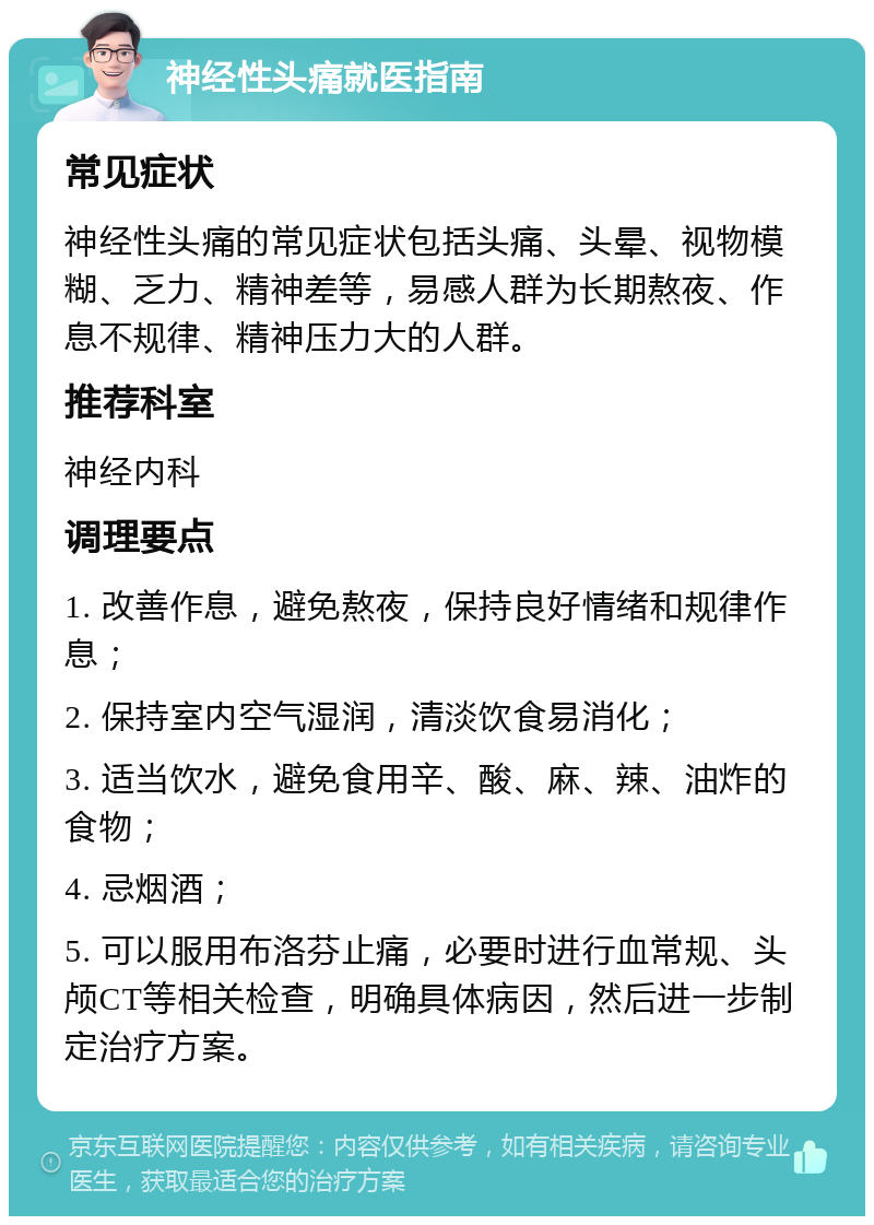 神经性头痛就医指南 常见症状 神经性头痛的常见症状包括头痛、头晕、视物模糊、乏力、精神差等，易感人群为长期熬夜、作息不规律、精神压力大的人群。 推荐科室 神经内科 调理要点 1. 改善作息，避免熬夜，保持良好情绪和规律作息； 2. 保持室内空气湿润，清淡饮食易消化； 3. 适当饮水，避免食用辛、酸、麻、辣、油炸的食物； 4. 忌烟酒； 5. 可以服用布洛芬止痛，必要时进行血常规、头颅CT等相关检查，明确具体病因，然后进一步制定治疗方案。