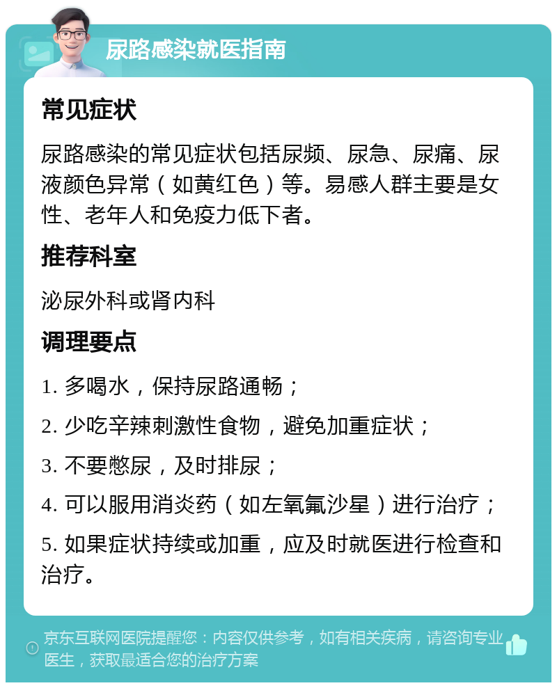 尿路感染就医指南 常见症状 尿路感染的常见症状包括尿频、尿急、尿痛、尿液颜色异常（如黄红色）等。易感人群主要是女性、老年人和免疫力低下者。 推荐科室 泌尿外科或肾内科 调理要点 1. 多喝水，保持尿路通畅； 2. 少吃辛辣刺激性食物，避免加重症状； 3. 不要憋尿，及时排尿； 4. 可以服用消炎药（如左氧氟沙星）进行治疗； 5. 如果症状持续或加重，应及时就医进行检查和治疗。