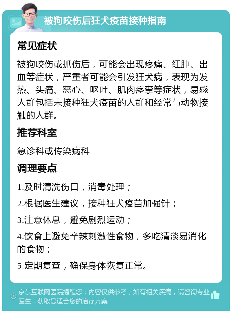 被狗咬伤后狂犬疫苗接种指南 常见症状 被狗咬伤或抓伤后，可能会出现疼痛、红肿、出血等症状，严重者可能会引发狂犬病，表现为发热、头痛、恶心、呕吐、肌肉痉挛等症状，易感人群包括未接种狂犬疫苗的人群和经常与动物接触的人群。 推荐科室 急诊科或传染病科 调理要点 1.及时清洗伤口，消毒处理； 2.根据医生建议，接种狂犬疫苗加强针； 3.注意休息，避免剧烈运动； 4.饮食上避免辛辣刺激性食物，多吃清淡易消化的食物； 5.定期复查，确保身体恢复正常。