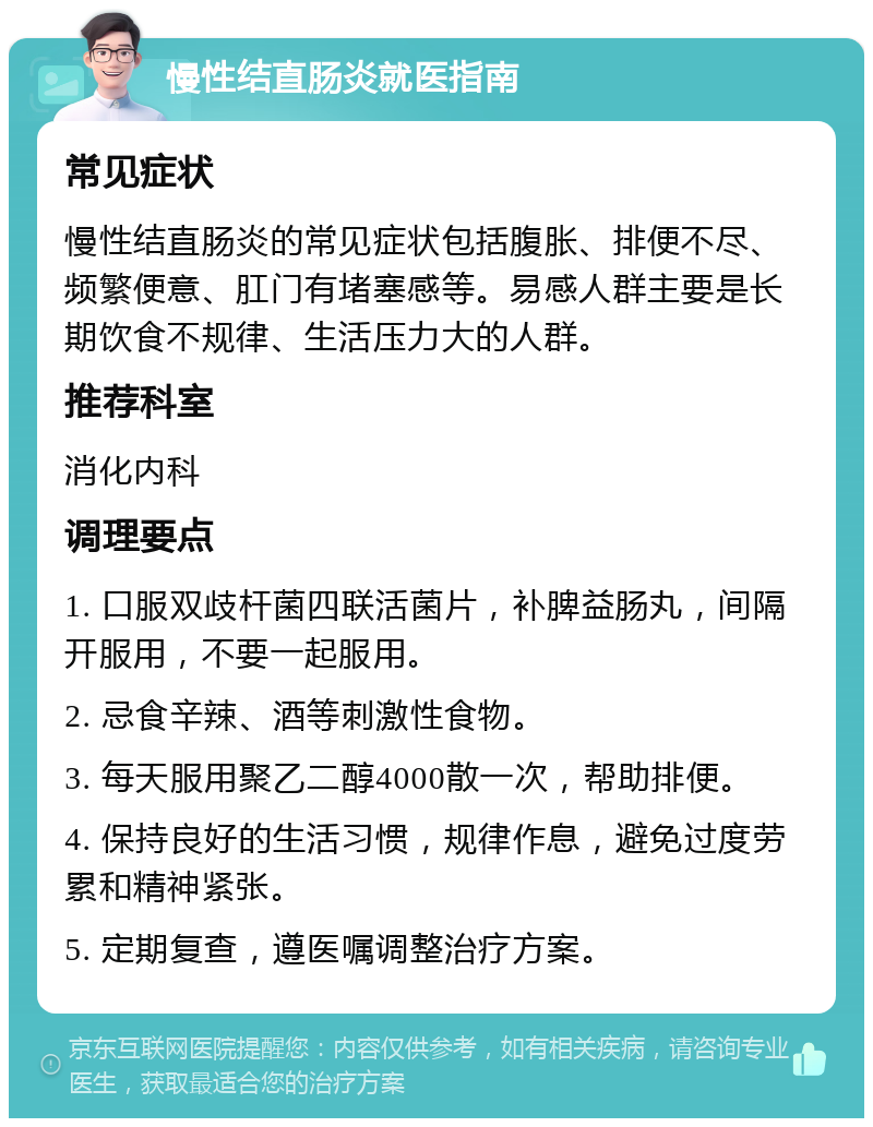 慢性结直肠炎就医指南 常见症状 慢性结直肠炎的常见症状包括腹胀、排便不尽、频繁便意、肛门有堵塞感等。易感人群主要是长期饮食不规律、生活压力大的人群。 推荐科室 消化内科 调理要点 1. 口服双歧杆菌四联活菌片，补脾益肠丸，间隔开服用，不要一起服用。 2. 忌食辛辣、酒等刺激性食物。 3. 每天服用聚乙二醇4000散一次，帮助排便。 4. 保持良好的生活习惯，规律作息，避免过度劳累和精神紧张。 5. 定期复查，遵医嘱调整治疗方案。