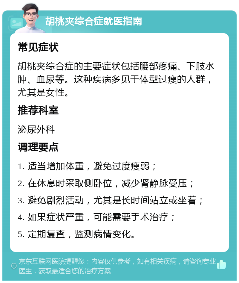 胡桃夹综合症就医指南 常见症状 胡桃夹综合症的主要症状包括腰部疼痛、下肢水肿、血尿等。这种疾病多见于体型过瘦的人群，尤其是女性。 推荐科室 泌尿外科 调理要点 1. 适当增加体重，避免过度瘦弱； 2. 在休息时采取侧卧位，减少肾静脉受压； 3. 避免剧烈活动，尤其是长时间站立或坐着； 4. 如果症状严重，可能需要手术治疗； 5. 定期复查，监测病情变化。