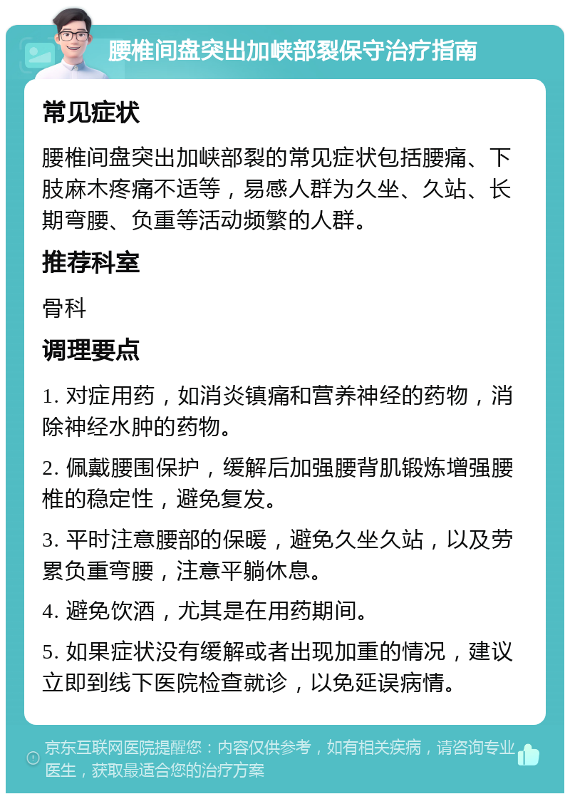 腰椎间盘突出加峡部裂保守治疗指南 常见症状 腰椎间盘突出加峡部裂的常见症状包括腰痛、下肢麻木疼痛不适等，易感人群为久坐、久站、长期弯腰、负重等活动频繁的人群。 推荐科室 骨科 调理要点 1. 对症用药，如消炎镇痛和营养神经的药物，消除神经水肿的药物。 2. 佩戴腰围保护，缓解后加强腰背肌锻炼增强腰椎的稳定性，避免复发。 3. 平时注意腰部的保暖，避免久坐久站，以及劳累负重弯腰，注意平躺休息。 4. 避免饮酒，尤其是在用药期间。 5. 如果症状没有缓解或者出现加重的情况，建议立即到线下医院检查就诊，以免延误病情。