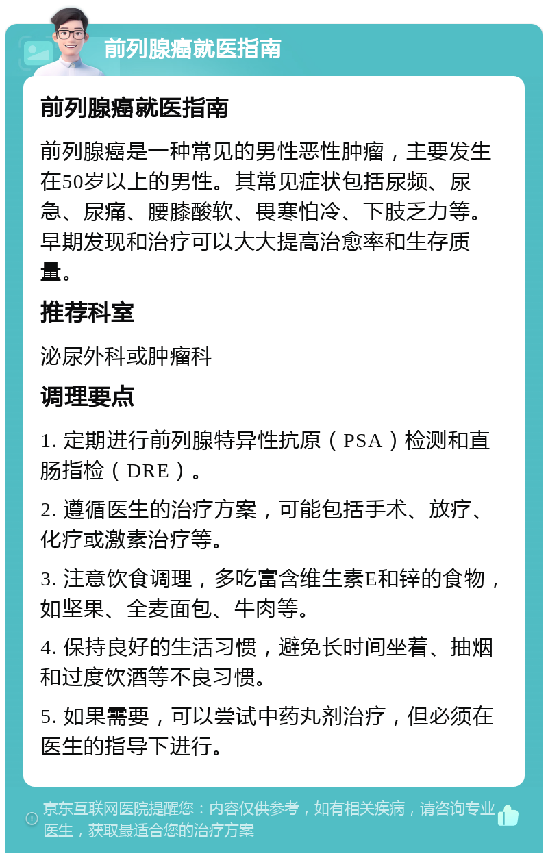 前列腺癌就医指南 前列腺癌就医指南 前列腺癌是一种常见的男性恶性肿瘤，主要发生在50岁以上的男性。其常见症状包括尿频、尿急、尿痛、腰膝酸软、畏寒怕冷、下肢乏力等。早期发现和治疗可以大大提高治愈率和生存质量。 推荐科室 泌尿外科或肿瘤科 调理要点 1. 定期进行前列腺特异性抗原（PSA）检测和直肠指检（DRE）。 2. 遵循医生的治疗方案，可能包括手术、放疗、化疗或激素治疗等。 3. 注意饮食调理，多吃富含维生素E和锌的食物，如坚果、全麦面包、牛肉等。 4. 保持良好的生活习惯，避免长时间坐着、抽烟和过度饮酒等不良习惯。 5. 如果需要，可以尝试中药丸剂治疗，但必须在医生的指导下进行。