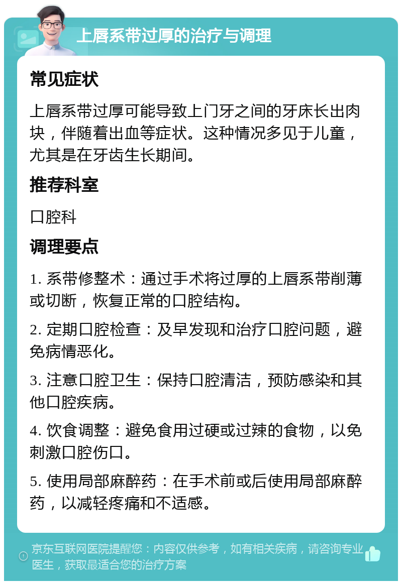 上唇系带过厚的治疗与调理 常见症状 上唇系带过厚可能导致上门牙之间的牙床长出肉块，伴随着出血等症状。这种情况多见于儿童，尤其是在牙齿生长期间。 推荐科室 口腔科 调理要点 1. 系带修整术：通过手术将过厚的上唇系带削薄或切断，恢复正常的口腔结构。 2. 定期口腔检查：及早发现和治疗口腔问题，避免病情恶化。 3. 注意口腔卫生：保持口腔清洁，预防感染和其他口腔疾病。 4. 饮食调整：避免食用过硬或过辣的食物，以免刺激口腔伤口。 5. 使用局部麻醉药：在手术前或后使用局部麻醉药，以减轻疼痛和不适感。