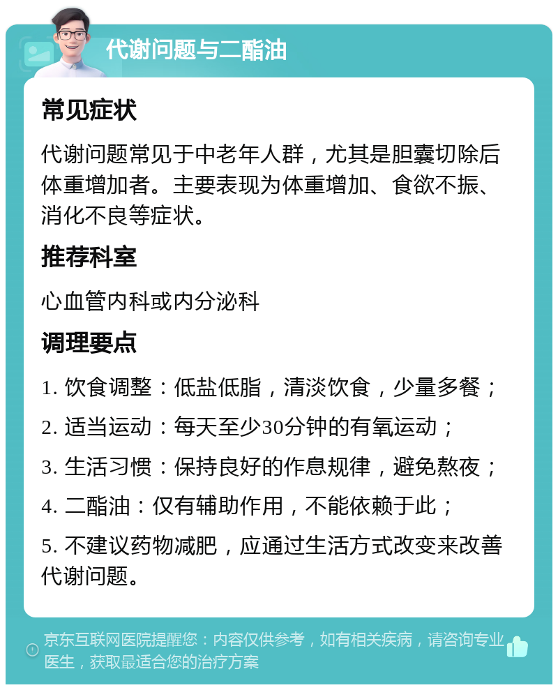 代谢问题与二酯油 常见症状 代谢问题常见于中老年人群，尤其是胆囊切除后体重增加者。主要表现为体重增加、食欲不振、消化不良等症状。 推荐科室 心血管内科或内分泌科 调理要点 1. 饮食调整：低盐低脂，清淡饮食，少量多餐； 2. 适当运动：每天至少30分钟的有氧运动； 3. 生活习惯：保持良好的作息规律，避免熬夜； 4. 二酯油：仅有辅助作用，不能依赖于此； 5. 不建议药物减肥，应通过生活方式改变来改善代谢问题。