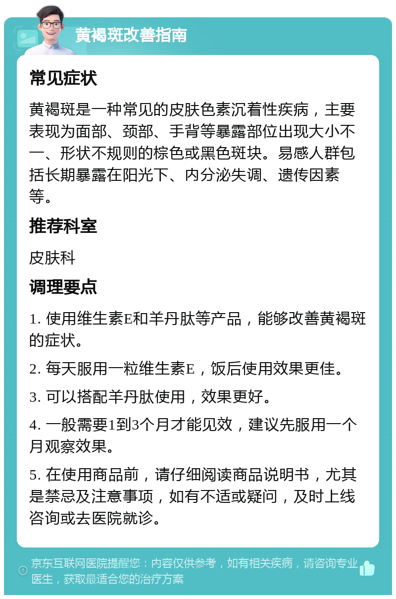 黄褐斑改善指南 常见症状 黄褐斑是一种常见的皮肤色素沉着性疾病，主要表现为面部、颈部、手背等暴露部位出现大小不一、形状不规则的棕色或黑色斑块。易感人群包括长期暴露在阳光下、内分泌失调、遗传因素等。 推荐科室 皮肤科 调理要点 1. 使用维生素E和羊丹肽等产品，能够改善黄褐斑的症状。 2. 每天服用一粒维生素E，饭后使用效果更佳。 3. 可以搭配羊丹肽使用，效果更好。 4. 一般需要1到3个月才能见效，建议先服用一个月观察效果。 5. 在使用商品前，请仔细阅读商品说明书，尤其是禁忌及注意事项，如有不适或疑问，及时上线咨询或去医院就诊。