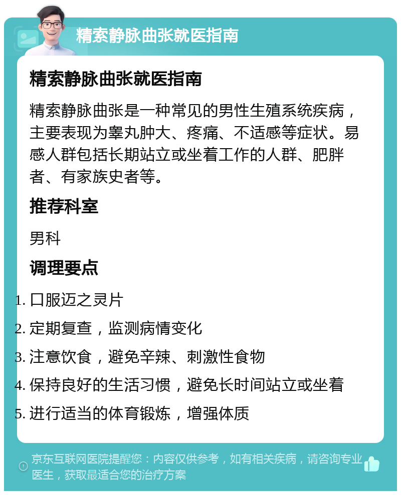 精索静脉曲张就医指南 精索静脉曲张就医指南 精索静脉曲张是一种常见的男性生殖系统疾病，主要表现为睾丸肿大、疼痛、不适感等症状。易感人群包括长期站立或坐着工作的人群、肥胖者、有家族史者等。 推荐科室 男科 调理要点 口服迈之灵片 定期复查，监测病情变化 注意饮食，避免辛辣、刺激性食物 保持良好的生活习惯，避免长时间站立或坐着 进行适当的体育锻炼，增强体质