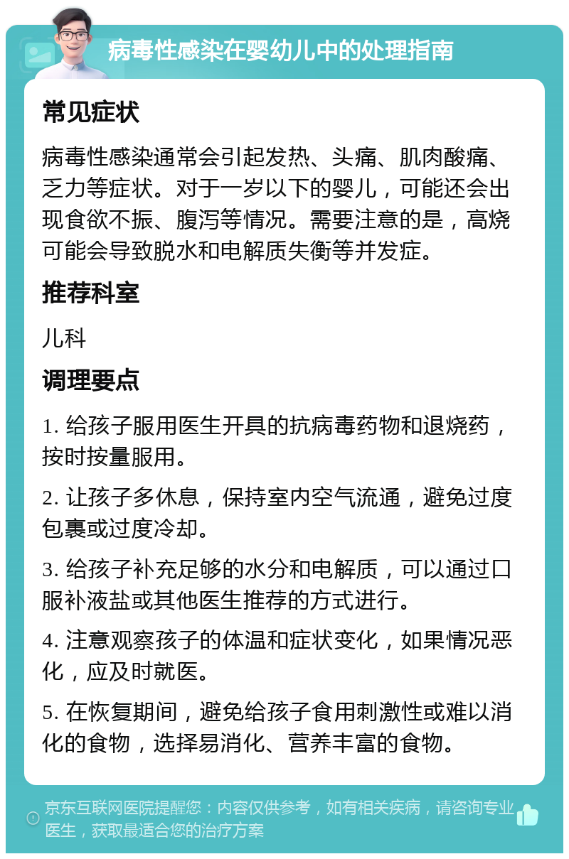 病毒性感染在婴幼儿中的处理指南 常见症状 病毒性感染通常会引起发热、头痛、肌肉酸痛、乏力等症状。对于一岁以下的婴儿，可能还会出现食欲不振、腹泻等情况。需要注意的是，高烧可能会导致脱水和电解质失衡等并发症。 推荐科室 儿科 调理要点 1. 给孩子服用医生开具的抗病毒药物和退烧药，按时按量服用。 2. 让孩子多休息，保持室内空气流通，避免过度包裹或过度冷却。 3. 给孩子补充足够的水分和电解质，可以通过口服补液盐或其他医生推荐的方式进行。 4. 注意观察孩子的体温和症状变化，如果情况恶化，应及时就医。 5. 在恢复期间，避免给孩子食用刺激性或难以消化的食物，选择易消化、营养丰富的食物。