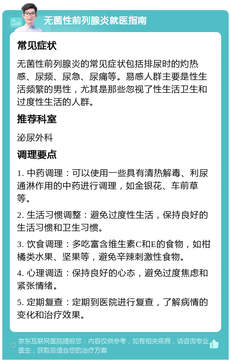 无菌性前列腺炎就医指南 常见症状 无菌性前列腺炎的常见症状包括排尿时的灼热感、尿频、尿急、尿痛等。易感人群主要是性生活频繁的男性，尤其是那些忽视了性生活卫生和过度性生活的人群。 推荐科室 泌尿外科 调理要点 1. 中药调理：可以使用一些具有清热解毒、利尿通淋作用的中药进行调理，如金银花、车前草等。 2. 生活习惯调整：避免过度性生活，保持良好的生活习惯和卫生习惯。 3. 饮食调理：多吃富含维生素C和E的食物，如柑橘类水果、坚果等，避免辛辣刺激性食物。 4. 心理调适：保持良好的心态，避免过度焦虑和紧张情绪。 5. 定期复查：定期到医院进行复查，了解病情的变化和治疗效果。