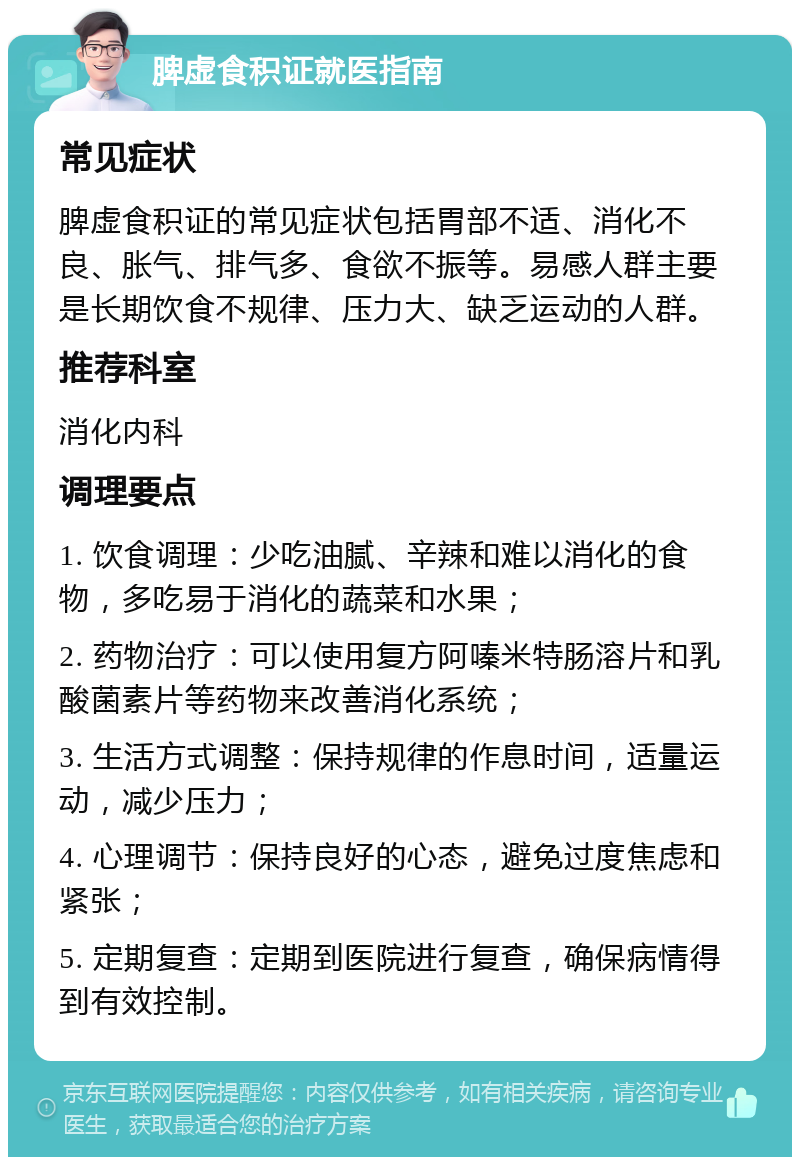 脾虚食积证就医指南 常见症状 脾虚食积证的常见症状包括胃部不适、消化不良、胀气、排气多、食欲不振等。易感人群主要是长期饮食不规律、压力大、缺乏运动的人群。 推荐科室 消化内科 调理要点 1. 饮食调理：少吃油腻、辛辣和难以消化的食物，多吃易于消化的蔬菜和水果； 2. 药物治疗：可以使用复方阿嗪米特肠溶片和乳酸菌素片等药物来改善消化系统； 3. 生活方式调整：保持规律的作息时间，适量运动，减少压力； 4. 心理调节：保持良好的心态，避免过度焦虑和紧张； 5. 定期复查：定期到医院进行复查，确保病情得到有效控制。