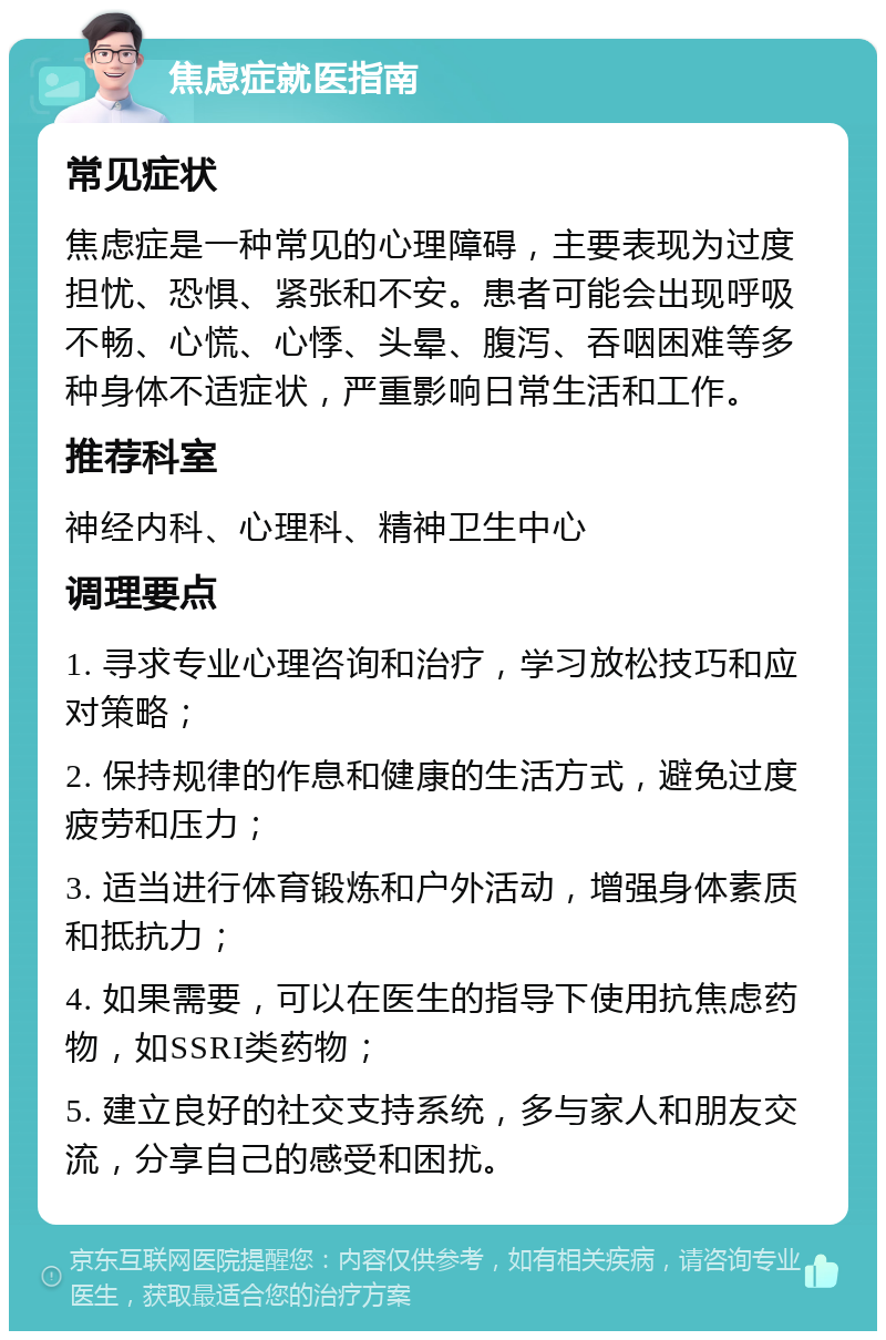 焦虑症就医指南 常见症状 焦虑症是一种常见的心理障碍，主要表现为过度担忧、恐惧、紧张和不安。患者可能会出现呼吸不畅、心慌、心悸、头晕、腹泻、吞咽困难等多种身体不适症状，严重影响日常生活和工作。 推荐科室 神经内科、心理科、精神卫生中心 调理要点 1. 寻求专业心理咨询和治疗，学习放松技巧和应对策略； 2. 保持规律的作息和健康的生活方式，避免过度疲劳和压力； 3. 适当进行体育锻炼和户外活动，增强身体素质和抵抗力； 4. 如果需要，可以在医生的指导下使用抗焦虑药物，如SSRI类药物； 5. 建立良好的社交支持系统，多与家人和朋友交流，分享自己的感受和困扰。