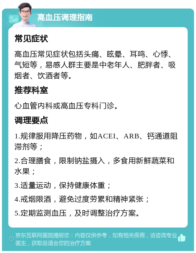 高血压调理指南 常见症状 高血压常见症状包括头痛、眩晕、耳鸣、心悸、气短等，易感人群主要是中老年人、肥胖者、吸烟者、饮酒者等。 推荐科室 心血管内科或高血压专科门诊。 调理要点 1.规律服用降压药物，如ACEI、ARB、钙通道阻滞剂等； 2.合理膳食，限制钠盐摄入，多食用新鲜蔬菜和水果； 3.适量运动，保持健康体重； 4.戒烟限酒，避免过度劳累和精神紧张； 5.定期监测血压，及时调整治疗方案。