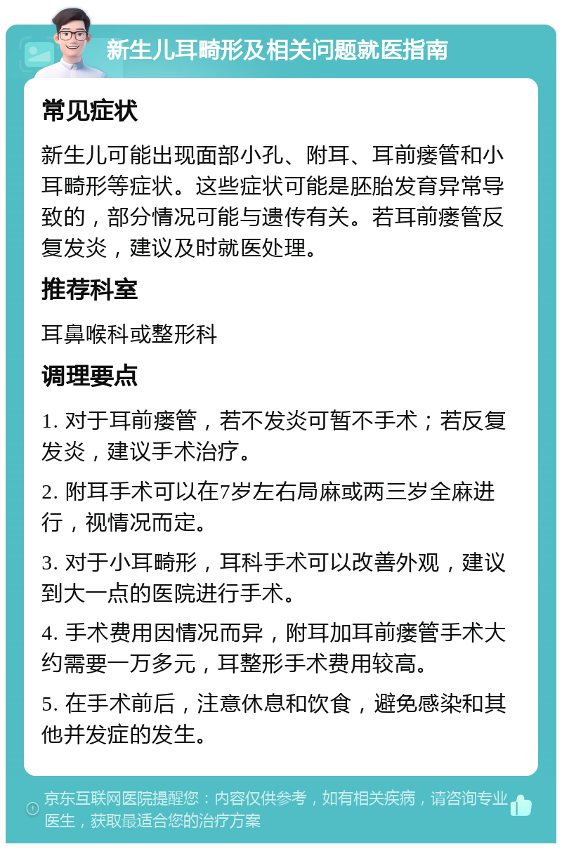 新生儿耳畸形及相关问题就医指南 常见症状 新生儿可能出现面部小孔、附耳、耳前瘘管和小耳畸形等症状。这些症状可能是胚胎发育异常导致的，部分情况可能与遗传有关。若耳前瘘管反复发炎，建议及时就医处理。 推荐科室 耳鼻喉科或整形科 调理要点 1. 对于耳前瘘管，若不发炎可暂不手术；若反复发炎，建议手术治疗。 2. 附耳手术可以在7岁左右局麻或两三岁全麻进行，视情况而定。 3. 对于小耳畸形，耳科手术可以改善外观，建议到大一点的医院进行手术。 4. 手术费用因情况而异，附耳加耳前瘘管手术大约需要一万多元，耳整形手术费用较高。 5. 在手术前后，注意休息和饮食，避免感染和其他并发症的发生。