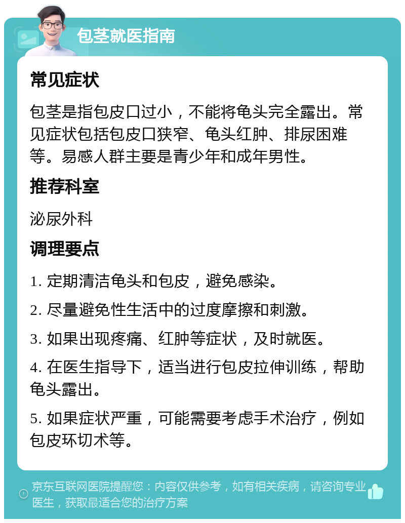 包茎就医指南 常见症状 包茎是指包皮口过小，不能将龟头完全露出。常见症状包括包皮口狭窄、龟头红肿、排尿困难等。易感人群主要是青少年和成年男性。 推荐科室 泌尿外科 调理要点 1. 定期清洁龟头和包皮，避免感染。 2. 尽量避免性生活中的过度摩擦和刺激。 3. 如果出现疼痛、红肿等症状，及时就医。 4. 在医生指导下，适当进行包皮拉伸训练，帮助龟头露出。 5. 如果症状严重，可能需要考虑手术治疗，例如包皮环切术等。