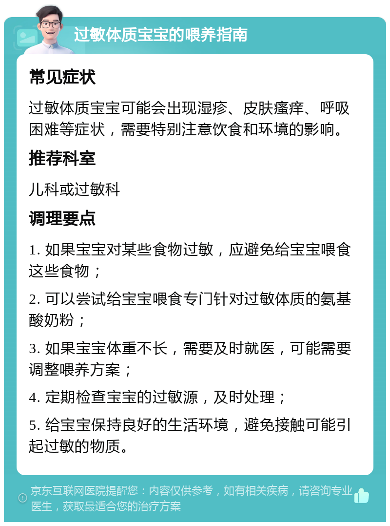 过敏体质宝宝的喂养指南 常见症状 过敏体质宝宝可能会出现湿疹、皮肤瘙痒、呼吸困难等症状，需要特别注意饮食和环境的影响。 推荐科室 儿科或过敏科 调理要点 1. 如果宝宝对某些食物过敏，应避免给宝宝喂食这些食物； 2. 可以尝试给宝宝喂食专门针对过敏体质的氨基酸奶粉； 3. 如果宝宝体重不长，需要及时就医，可能需要调整喂养方案； 4. 定期检查宝宝的过敏源，及时处理； 5. 给宝宝保持良好的生活环境，避免接触可能引起过敏的物质。