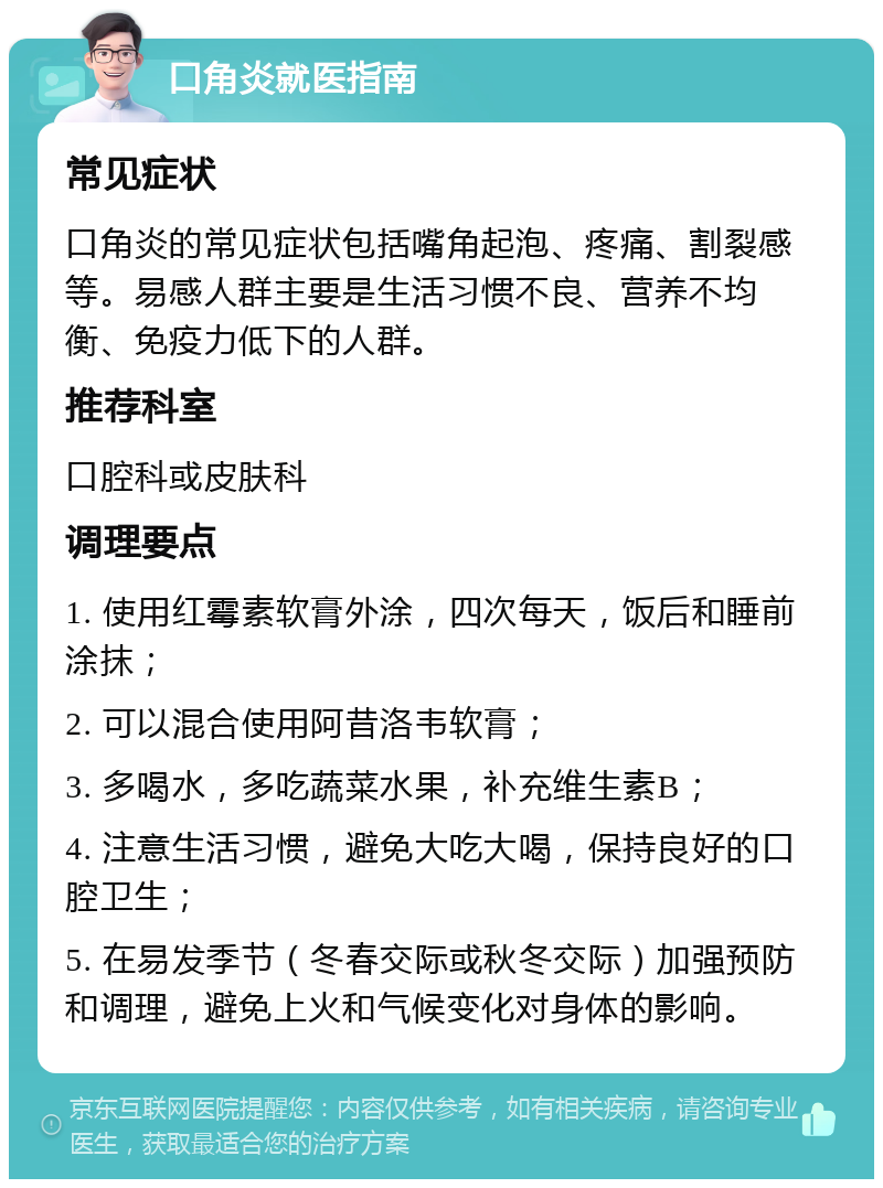 口角炎就医指南 常见症状 口角炎的常见症状包括嘴角起泡、疼痛、割裂感等。易感人群主要是生活习惯不良、营养不均衡、免疫力低下的人群。 推荐科室 口腔科或皮肤科 调理要点 1. 使用红霉素软膏外涂，四次每天，饭后和睡前涂抹； 2. 可以混合使用阿昔洛韦软膏； 3. 多喝水，多吃蔬菜水果，补充维生素B； 4. 注意生活习惯，避免大吃大喝，保持良好的口腔卫生； 5. 在易发季节（冬春交际或秋冬交际）加强预防和调理，避免上火和气候变化对身体的影响。