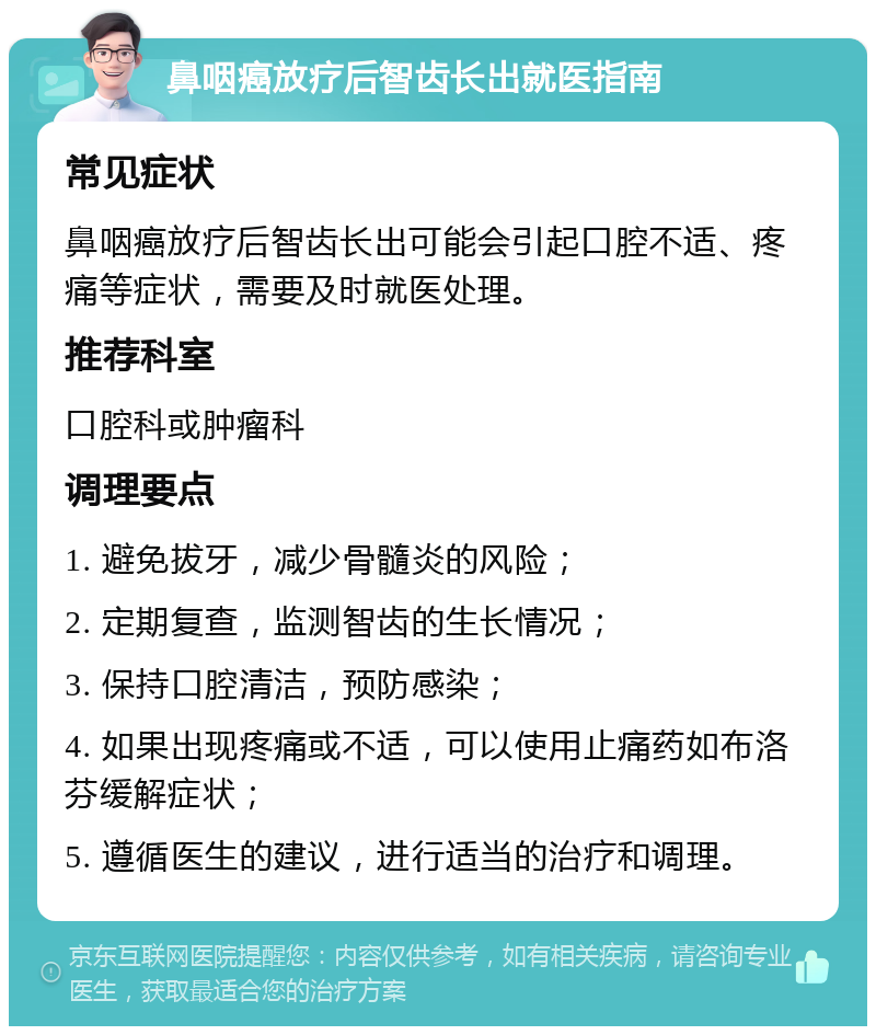 鼻咽癌放疗后智齿长出就医指南 常见症状 鼻咽癌放疗后智齿长出可能会引起口腔不适、疼痛等症状，需要及时就医处理。 推荐科室 口腔科或肿瘤科 调理要点 1. 避免拔牙，减少骨髓炎的风险； 2. 定期复查，监测智齿的生长情况； 3. 保持口腔清洁，预防感染； 4. 如果出现疼痛或不适，可以使用止痛药如布洛芬缓解症状； 5. 遵循医生的建议，进行适当的治疗和调理。